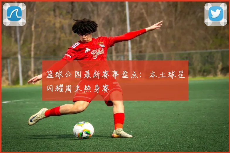 篮球公园最新赛事盘点：本土球星闪耀周末热身赛