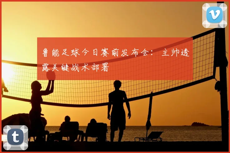 鲁能足球今日赛前发布会：主帅透露关键战术部署