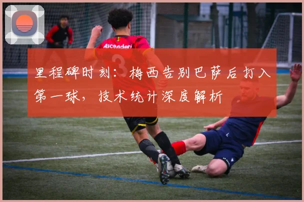 里程碑时刻：梅西告别巴萨后打入第一球，技术统计深度解析