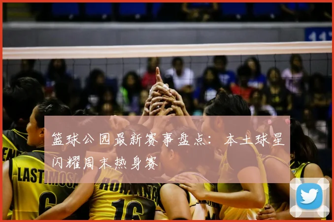 篮球公园最新赛事盘点：本土球星闪耀周末热身赛