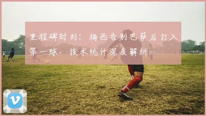 里程碑时刻：梅西告别巴萨后打入第一球，技术统计深度解析
