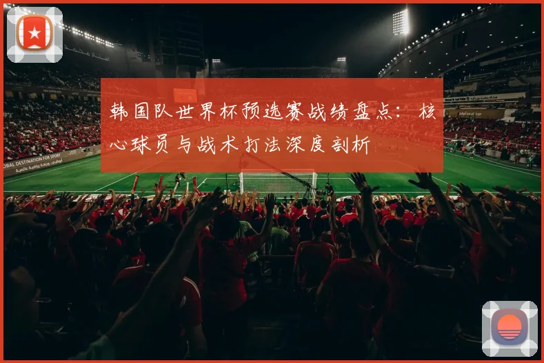 韩国队世界杯预选赛战绩盘点：核心球员与战术打法深度剖析